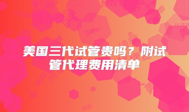 美国三代试管贵吗？附试管代理费用清单