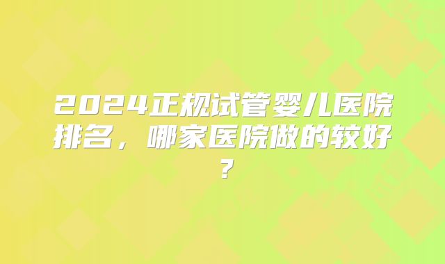 2024正规试管婴儿医院排名,哪家医院做的较好?