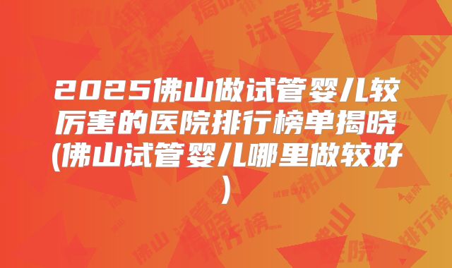 2025佛山做试管婴儿较厉害的医院排行榜单揭晓(佛山试管婴儿哪里做较好)