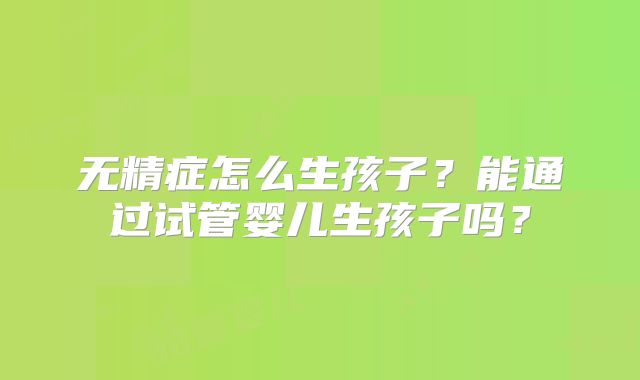 无精症怎么生孩子？能通过试管婴儿生孩子吗？
