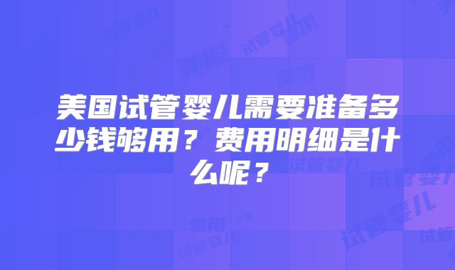 美国试管婴儿需要准备多少钱够用?费用明细是什么呢?