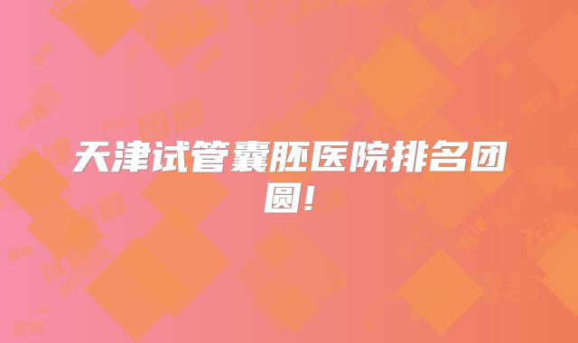 天津试管囊胚医院排名团圆!