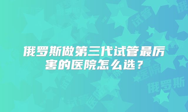 俄罗斯做第三代试管最厉害的医院怎么选?