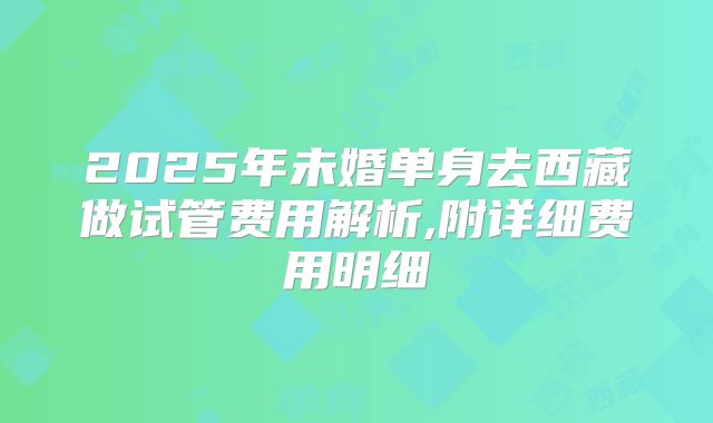 2025年未婚单身去西藏做试管费用解析,附详细费用明细