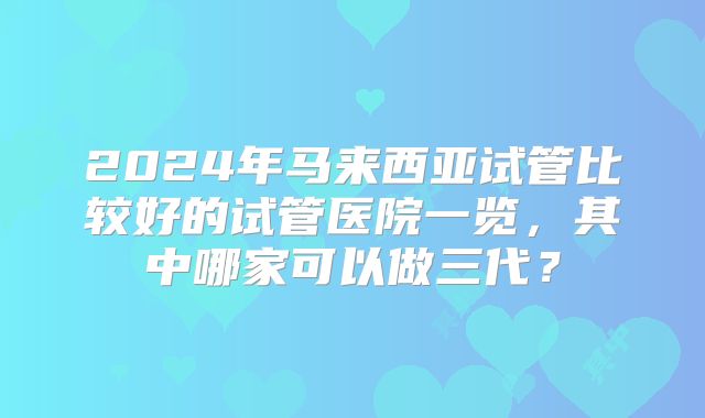 2024年马来西亚试管比较好的试管医院一览，其中哪家可以做三代？