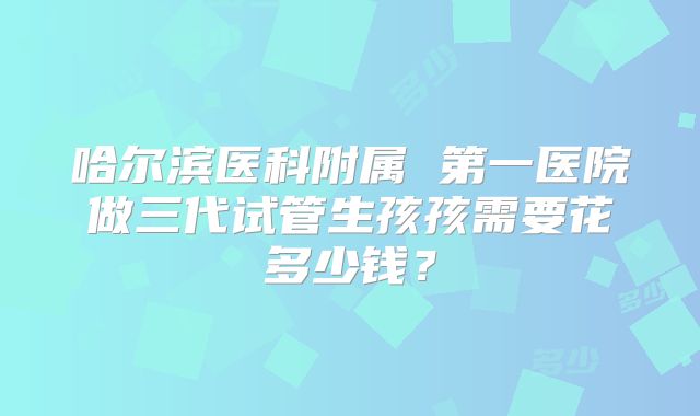 哈尔滨医科附属 第一医院做三代试管生孩孩需要花多少钱？