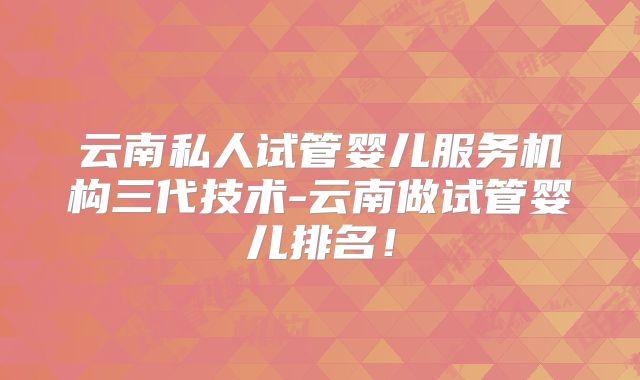 云南私人试管婴儿服务机构三代技术-云南做试管婴儿排名！