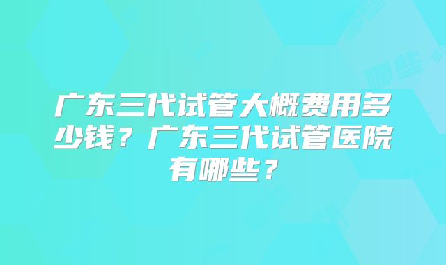 广东三代试管大概费用多少钱?广东三代试管医院有哪些?