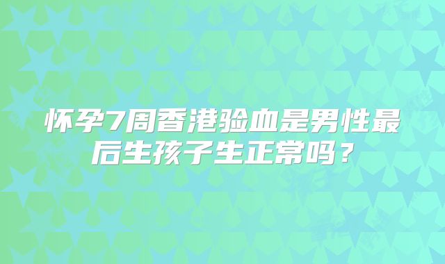怀孕7周香港验血是男性最后生孩子生正常吗？