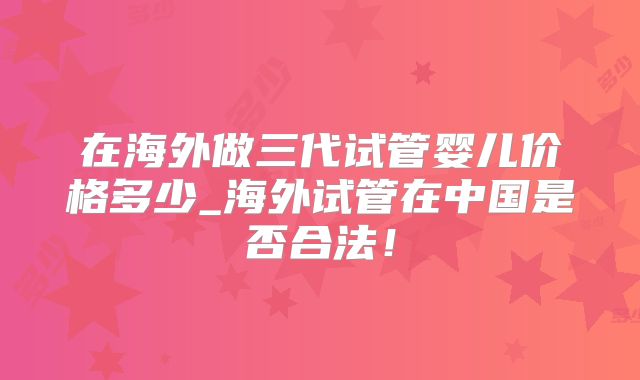 在海外做三代试管婴儿价格多少_海外试管在中国是否合法!