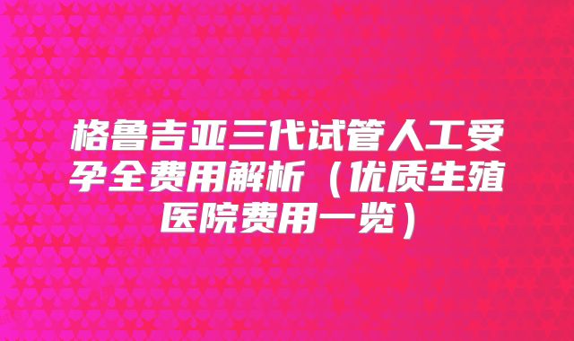 格鲁吉亚三代试管人工受孕全费用解析（优质生殖医院费用一览）
