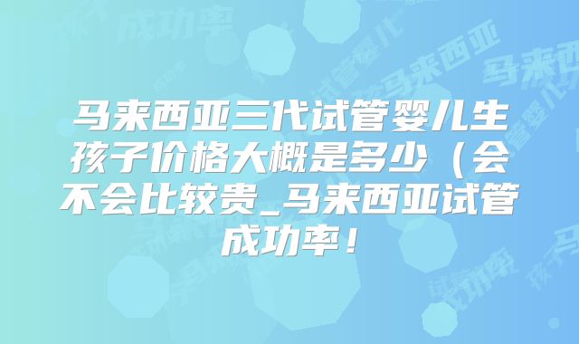 马来西亚三代试管婴儿生孩子价格大概是多少（会不会比较贵_马来西亚试管成功率！