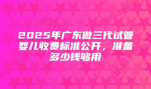 2025年广东做三代试管婴儿收费标准公开，准备多少钱够用