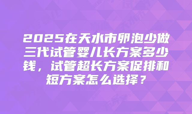 2025在天水市卵泡少做三代试管婴儿长方案多少钱，试管超长方案促排和短方案怎么选择？