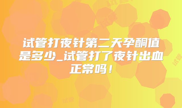 试管打夜针第二天孕酮值是多少_试管打了夜针出血正常吗！