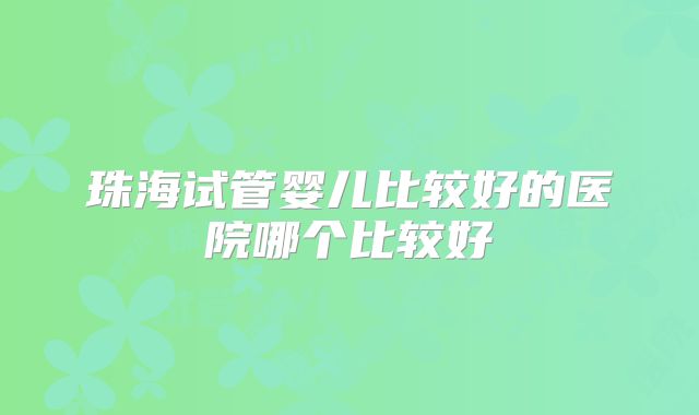 珠海试管婴儿比较好的医院哪个比较好