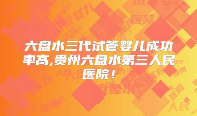 六盘水三代试管婴儿成功率高,贵州六盘水第三人民医院!