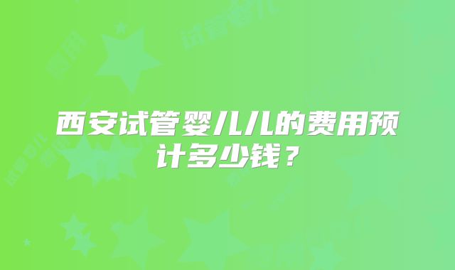 西安试管婴儿儿的费用预计多少钱？