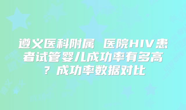 遵义医科附属 医院HIV患者试管婴儿成功率有多高？成功率数据对比