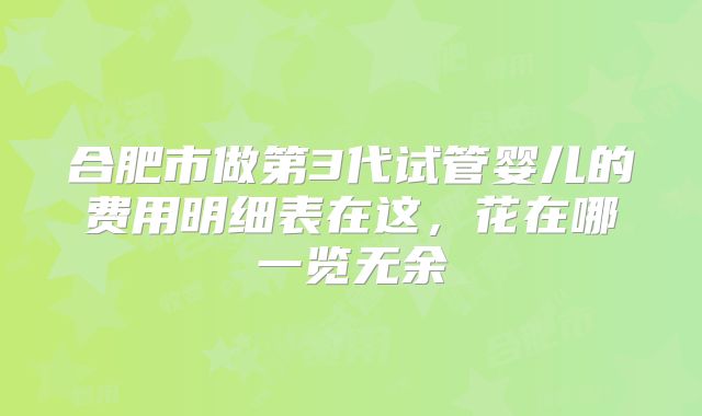 合肥市做第3代试管婴儿的费用明细表在这,花在哪一览无余