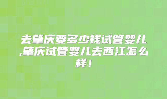 去肇庆要多少钱试管婴儿,肇庆试管婴儿去西江怎么样！