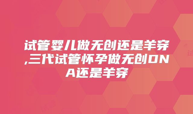 试管婴儿做无创还是羊穿,三代试管怀孕做无创DNA还是羊穿