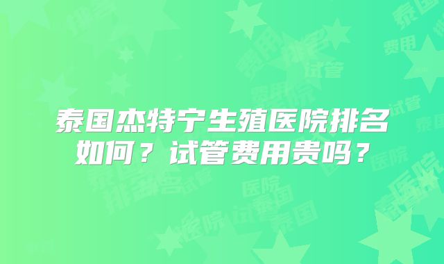 泰国杰特宁生殖医院排名如何？试管费用贵吗？