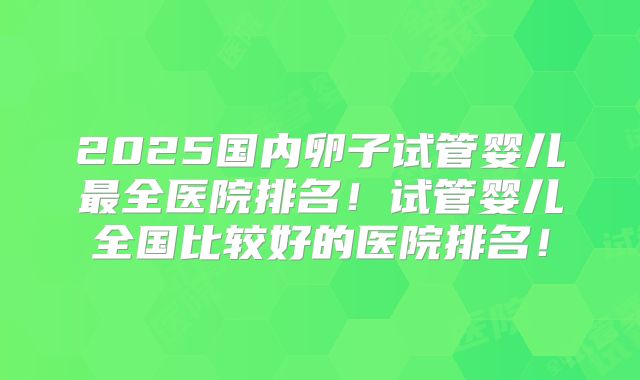2025国内卵子试管婴儿最全医院排名！试管婴儿全国比较好的医院排名！