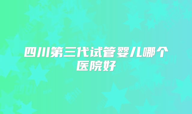 四川第三代试管婴儿哪个医院好