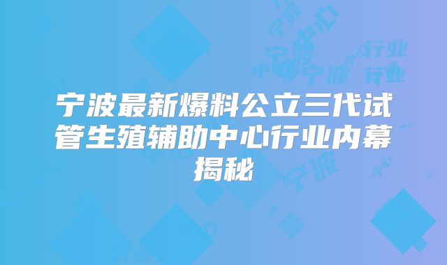 宁波最新爆料公立三代试管生殖辅助中心行业内幕揭秘