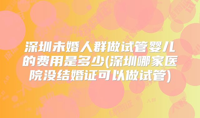 深圳未婚人群做试管婴儿的费用是多少(深圳哪家医院没结婚证可以做试管)