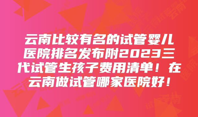 云南比较有名的试管婴儿医院排名发布附2023三代试管生孩子费用清单！在云南做试管哪家医院好！