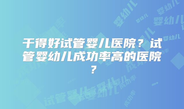干得好试管婴儿医院？试管婴幼儿成功率高的医院？