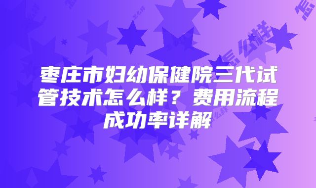 枣庄市妇幼保健院三代试管技术怎么样?费用流程成功率详解