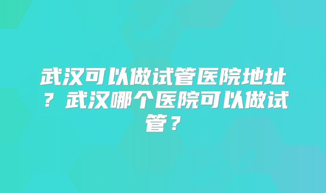 武汉可以做试管医院地址?武汉哪个医院可以做试管?