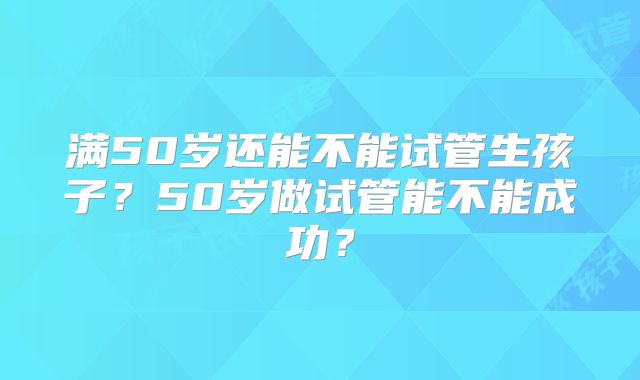 满50岁还能不能试管生孩子？50岁做试管能不能成功？