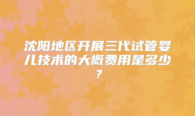 沈阳地区开展三代试管婴儿技术的大概费用是多少？