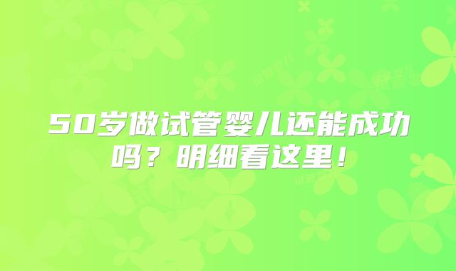 50岁做试管婴儿还能成功吗？明细看这里！