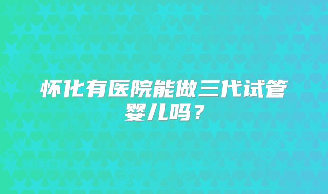 怀化有医院能做三代试管婴儿吗?