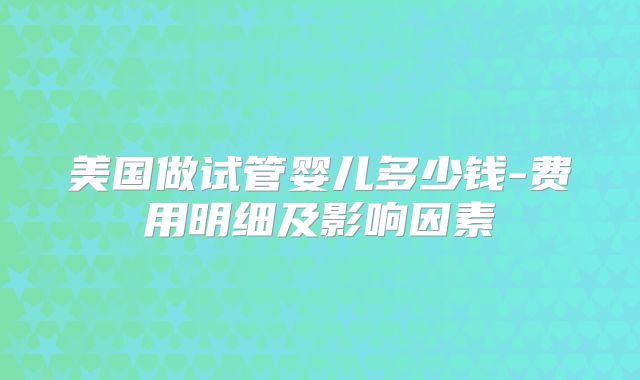 美国做试管婴儿多少钱-费用明细及影响因素