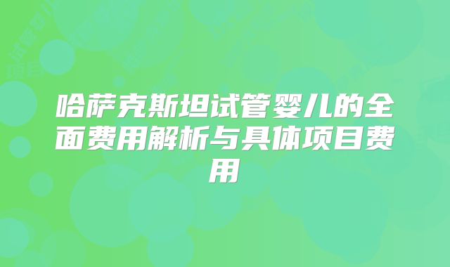 哈萨克斯坦试管婴儿的全面费用解析与具体项目费用