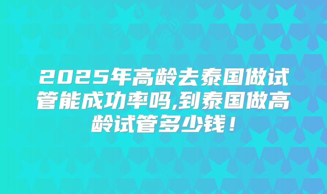 2025年高龄去泰国做试管能成功率吗,到泰国做高龄试管多少钱!