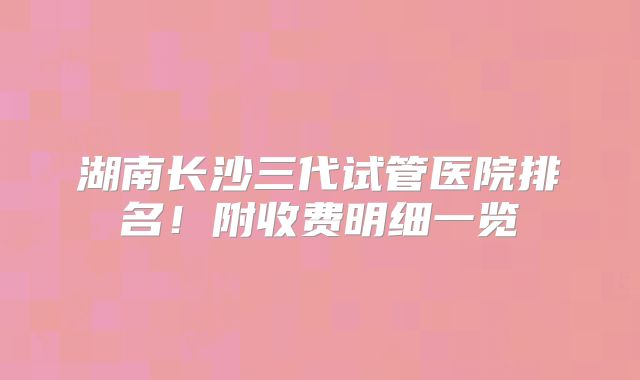 湖南长沙三代试管医院排名！附收费明细一览