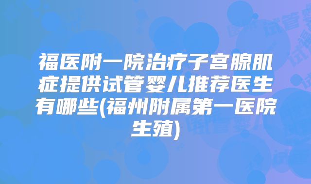 福医附一院治疗子宫腺肌症提供试管婴儿推荐医生有哪些(福州附属第一医院生殖)