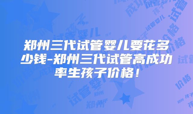 郑州三代试管婴儿要花多少钱-郑州三代试管高成功率生孩子价格！