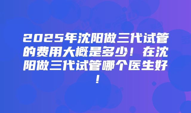 2025年沈阳做三代试管的费用大概是多少！在沈阳做三代试管哪个医生好！