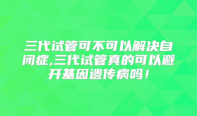 三代试管可不可以解决自闭症,三代试管真的可以避开基因遗传病吗！