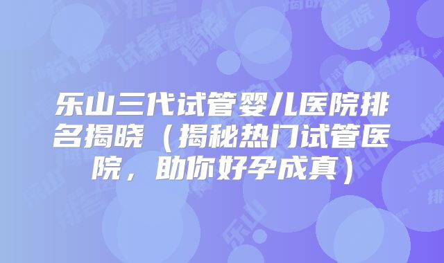 乐山三代试管婴儿医院排名揭晓（揭秘热门试管医院，助你好孕成真）