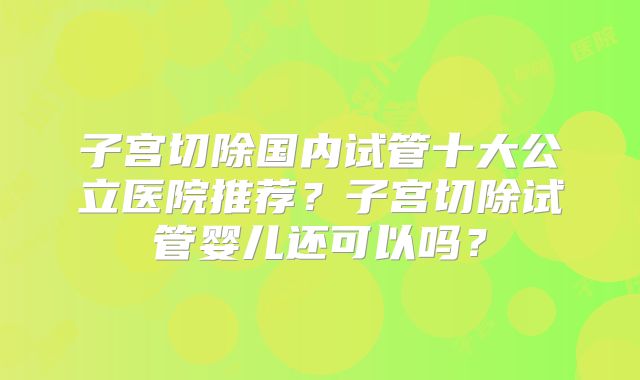 子宫切除国内试管十大公立医院推荐？子宫切除试管婴儿还可以吗？