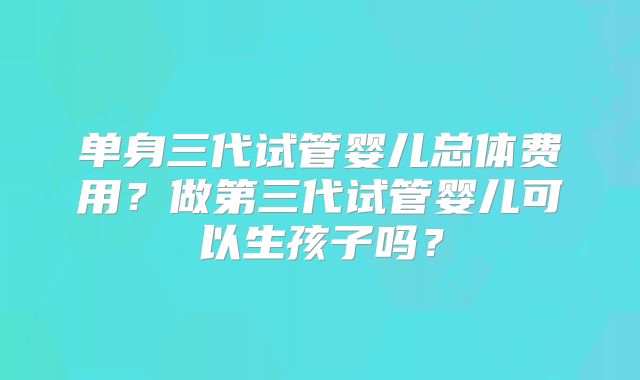 单身三代试管婴儿总体费用？做第三代试管婴儿可以生孩子吗？